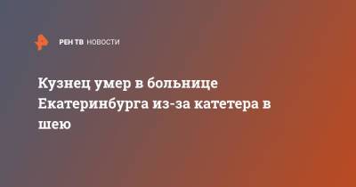 Кузнец умер в больнице Екатеринбурга из-за катетера в шею