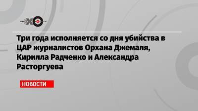 Три года исполняется со дня убийства в ЦАР журналистов Орхана Джемаля, Кирилла Радченко и Александра Расторгуева