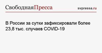 В России за сутки зафиксировали более 23,8 тыс. случаев COVID-19