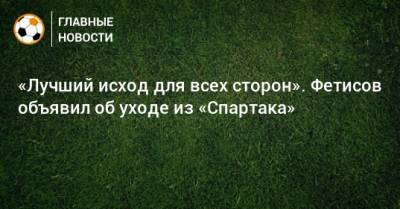 «Лучший исход для всех сторон». Фетисов объявил об уходе из «Спартака»