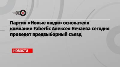 Партия «Новые люди» основателя компании Faberlic Алексея Нечаева сегодня проведет предвыборный съезд