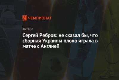 Сергей Ребров: не сказал бы, что сборная Украины плохо играла в матче с Англией
