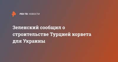 Зеленский сообщил о строительстве Турцией корвета для Украины