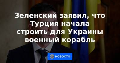Зеленский заявил, что Турция начала строить для Украины военный корабль