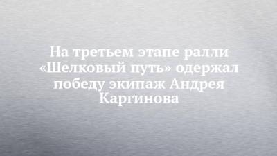 На третьем этапе ралли «Шелковый путь» одержал победу экипаж Андрея Каргинова