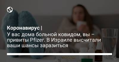 Коронавирус | У вас дома больной ковидом, вы – привиты Pfizer. В Израиле высчитали ваши шансы заразиться