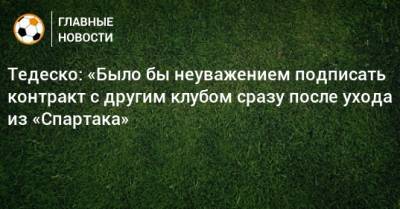 Тедеско: «Было бы неуважением подписать контракт с другим клубом сразу после ухода из «Спартака»