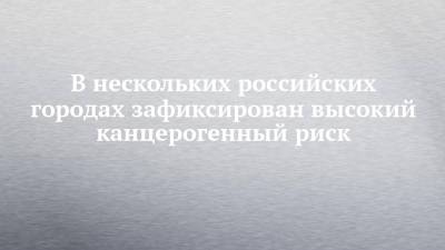 В нескольких российских городах зафиксирован высокий канцерогенный риск