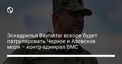 Эскадрилья Bayraktar вскоре будет патрулировать Черное и Азовское моря – контр-адмирал ВМС