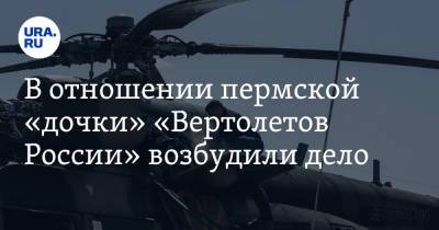 В отношении пермской «дочки» «Вертолетов России» возбудили дело