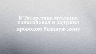 В Татарстане мужчина изнасиловал и задушил проводом бывшую жену