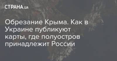 Обрезание Крыма. Как в Украине публикуют карты, где полуостров принадлежит России