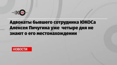 Адвокаты бывшего сотрудника ЮКОСа Алексея Пичугина уже четыре дня не знают о его местонахождении
