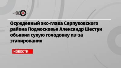 Осужденный экс-глава Серпуховского района Подмосковья Александр Шестун объявил сухую голодовку из-за этапирования