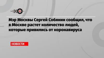 Мэр Москвы Сергей Собянин сообщил, что в Москве растет количество людей, которые привились от коронавируса