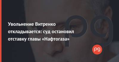 Увольнение Витренко откладывается: суд остановил отставку главы «Нафтогаза»