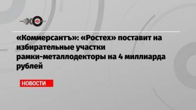 «Коммерсантъ»: «Ростех» поставит на избирательные участки рамки-металлодекторы на 4 миллиарда рублей