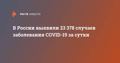 В России выявили 23 378 случаев заболевания COVID-19 за сутки