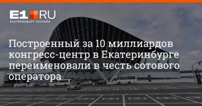Построенный за 10 миллиардов конгресс-центр в Екатеринбурге переименовали в честь сотового оператора