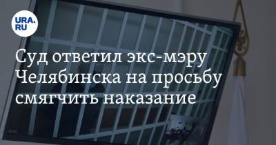 Суд ответил экс-мэру Челябинска на просьбу смягчить наказание