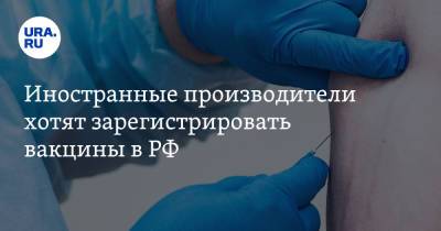 Иностранные производители хотят зарегистрировать вакцины в РФ