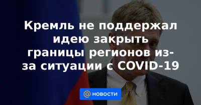 Кремль не поддержал идею закрыть границы регионов из-за ситуации с COVID-19