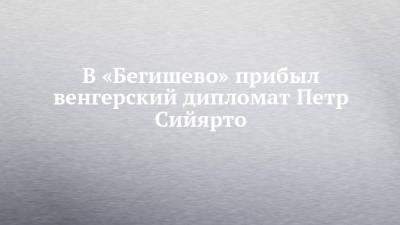 В «Бегишево» прибыл венгерский дипломат Петр Сийярто