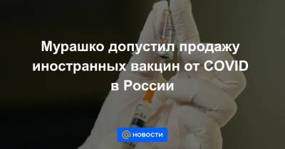 Мурашко допустил продажу иностранных вакцин от COVID в России