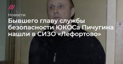 Бывшего главу службы безопасности ЮКОСа Пичугина нашли в СИЗО «Лефортово»