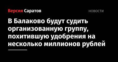 В Балаково будут судить организованную группу, похитившую удобрения на несколько миллионов рублей