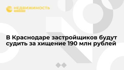 В Краснодаре застройщиков будут судить за хищение 190 млн рублей