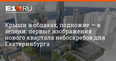 Крыши в облаках, подножие — в зелени: первые изображения нового квартала небоскребов для Екатеринбурга