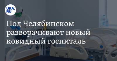 Под Челябинском разворачивают новый ковидный госпиталь