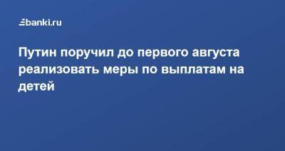 Путин поручил до первого августа реализовать меры по выплатам на детей