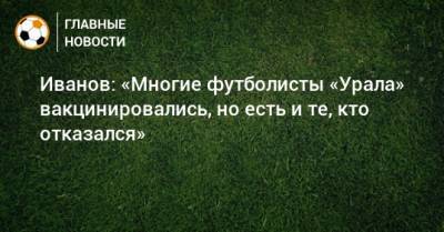 Иванов: «Многие футболисты «Урала» вакцинировались, но есть и те, кто отказался»