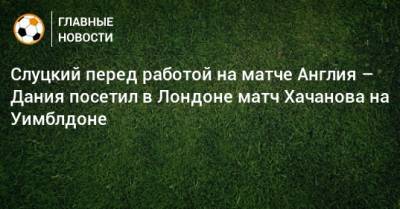 Слуцкий перед работой на матче Англия – Дания посетил в Лондоне матч Хачанова на Уимблдоне