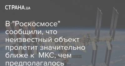 В "Роскосмосе" сообщили, что неизвестный объект пролетит значительно ближе к МКС, чем предполагалось