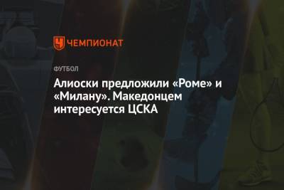 Алиоски предложили «Роме» и «Милану». Македонцем интересуется ЦСКА