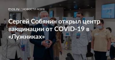 Сергей Собянин открыл центр вакцинации от COVID-19 в «Лужниках»