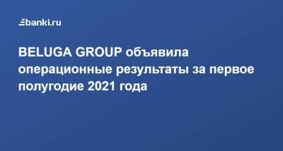BELUGA GROUP объявила операционные результаты за первое полугодие 2021 года