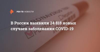 В России выявили 24 818 новых случаев заболевания COVID-19