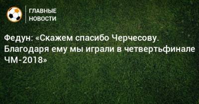 Федун: «Скажем спасибо Черчесову. Благодаря ему мы играли в четвертьфинале ЧМ-2018»