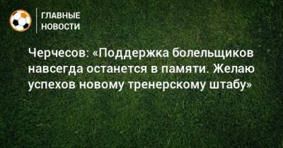 Черчесов: «Поддержка болельщиков навсегда останется в памяти. Желаю успехов новому тренерскому штабу»