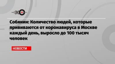 Собянин: Количество людей, которые прививаются от коронавируса в Москве каждый день, выросло до 100 тысяч человек