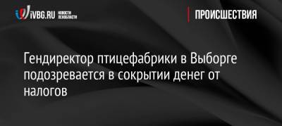 Гендиректор птицефабрики в Выборге подозревается в сокрытии денег от налогов