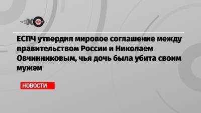 ЕСПЧ утвердил мировое соглашение между правительством России и Николаем Овчинниковым, чья дочь была убита своим мужем