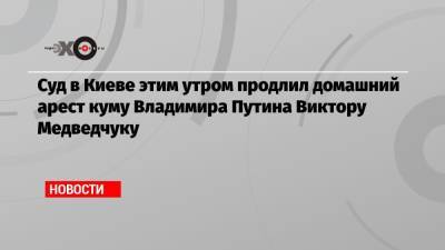 Суд в Киеве этим утром продлил домашний арест куму Владимира Путина Виктору Медведчуку