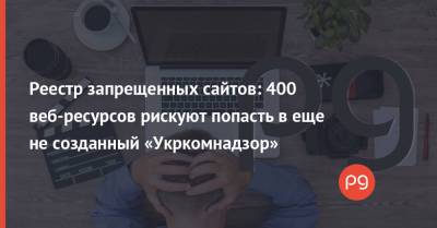 Реестр запрещенных сайтов: 400 веб-ресурсов рискуют попасть в еще не созданный «Укркомнадзор»
