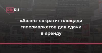 «Ашан» сократит площади гипермаркетов для сдачи в аренду - rb.ru - Россия