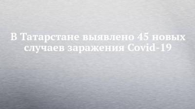 В Татарстане выявлено 45 новых случаев заражения Covid-19